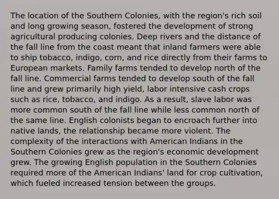 The location of the Southern Colonies, with the region's rich soil and long growing season, fostered the development of strong agricultural producing colonies. Deep rivers and the distance of the fall line from the coast meant that inland farmers were able to ship tobacco, indigo, corn, and rice directly from their farms to European markets. Family farms tended to develop north of the fall line. Commercial farms tended to develop south of the fall line and grew primarily high yield, labor intensive cash crops such as rice, tobacco, and indigo. As a result, slave labor was more common south of the fall line while less common north of the same line. English colonists began to encroach further into native lands, the relationship became more violent. The complexity of the interactions with American Indians in the Southern Colonies grew as the region's economic development grew. The growing English population in the Southern Colonies required more of the American Indians' land for crop cultivation, which fueled increased tension between the groups.