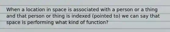 When a location in space is associated with a person or a thing and that person or thing is indexed (pointed to) we can say that space is performing what kind of function?