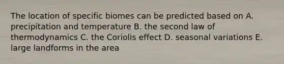 The location of specific biomes can be predicted based on A. precipitation and temperature B. the second law of thermodynamics C. the Coriolis effect D. seasonal variations E. large landforms in the area