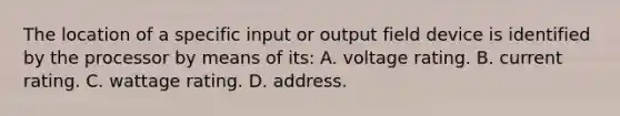 The location of a specific input or output field device is identified by the processor by means of its: A. voltage rating. B. current rating. C. wattage rating. D. address.