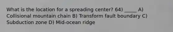 What is the location for a spreading center? 64) _____ A) Collisional mountain chain B) Transform fault boundary C) Subduction zone D) Mid-ocean ridge