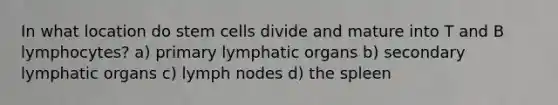 In what location do stem cells divide and mature into T and B lymphocytes? a) primary lymphatic organs b) secondary lymphatic organs c) lymph nodes d) the spleen