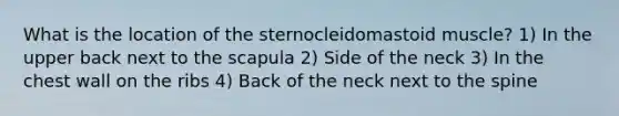 What is the location of the sternocleidomastoid muscle? 1) In the upper back next to the scapula 2) Side of the neck 3) In the chest wall on the ribs 4) Back of the neck next to the spine