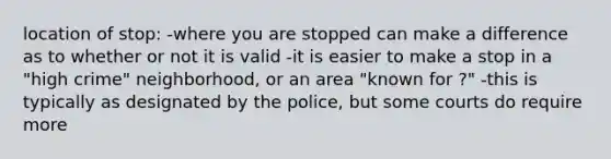 location of stop: -where you are stopped can make a difference as to whether or not it is valid -it is easier to make a stop in a "high crime" neighborhood, or an area "known for ?" -this is typically as designated by the police, but some courts do require more