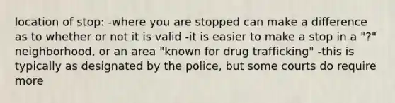 location of stop: -where you are stopped can make a difference as to whether or not it is valid -it is easier to make a stop in a "?" neighborhood, or an area "known for drug trafficking" -this is typically as designated by the police, but some courts do require more