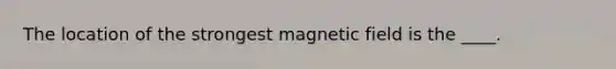 The location of the strongest magnetic field is the ____.