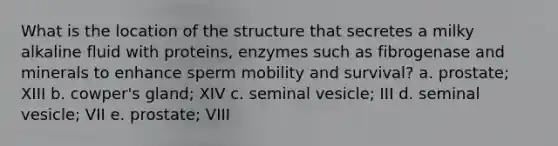 What is the location of the structure that secretes a milky alkaline fluid with proteins, enzymes such as fibrogenase and minerals to enhance sperm mobility and survival? a. prostate; XIII b. cowper's gland; XIV c. seminal vesicle; III d. seminal vesicle; VII e. prostate; VIII