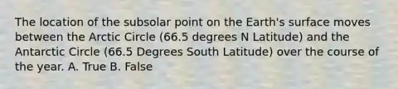 The location of the subsolar point on the Earth's surface moves between the Arctic Circle (66.5 degrees N Latitude) and the Antarctic Circle (66.5 Degrees South Latitude) over the course of the year. A. True B. False