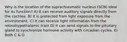 Why is the location of the suprachiasmatic nucleus (SCN) ideal for its function? A) It can receive auditory signals directly from the cochlea. B) It is protected from light exposure from the environment. C) It can receive light information from the retinohypothalamic tract D) It can send signals to the pituitary gland to synchronize hormone activity with circadian cycles. E) Both C & D