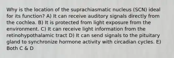 Why is the location of the suprachiasmatic nucleus (SCN) ideal for its function? A) It can receive auditory signals directly from the cochlea. B) It is protected from light exposure from the environment. C) It can receive light information from the retinohypothalamic tract D) It can send signals to the pituitary gland to synchronize hormone activity with circadian cycles. E) Both C & D