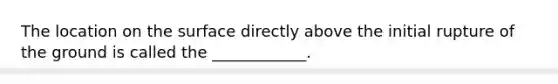 The location on the surface directly above the initial rupture of the ground is called the ____________.