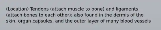 (Location) Tendons (attach muscle to bone) and ligaments (attach bones to each other); also found in the dermis of the skin, organ capsules, and the outer layer of many blood vessels