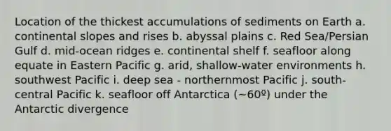 Location of the thickest accumulations of sediments on Earth a. continental slopes and rises b. abyssal plains c. Red Sea/Persian Gulf d. mid-ocean ridges e. continental shelf f. seafloor along equate in Eastern Pacific g. arid, shallow-water environments h. southwest Pacific i. deep sea - northernmost Pacific j. south-central Pacific k. seafloor off Antarctica (~60º) under the Antarctic divergence