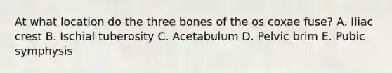 At what location do the three bones of the os coxae fuse? A. Iliac crest B. Ischial tuberosity C. Acetabulum D. Pelvic brim E. Pubic symphysis