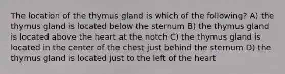 The location of the thymus gland is which of the following? A) the thymus gland is located below the sternum B) the thymus gland is located above the heart at the notch C) the thymus gland is located in the center of the chest just behind the sternum D) the thymus gland is located just to the left of the heart