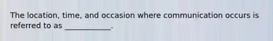 The location, time, and occasion where communication occurs is referred to as ____________.