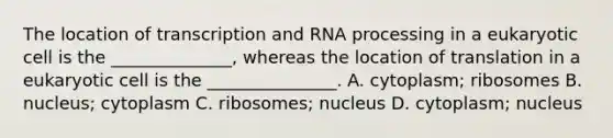 The location of transcription and RNA processing in a eukaryotic cell is the ______________, whereas the location of translation in a eukaryotic cell is the _______________. A. cytoplasm; ribosomes B. nucleus; cytoplasm C. ribosomes; nucleus D. cytoplasm; nucleus