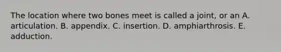 The location where two bones meet is called a joint, or an A. articulation. B. appendix. C. insertion. D. amphiarthrosis. E. adduction.