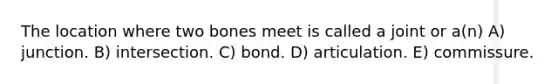 The location where two bones meet is called a joint or a(n) A) junction. B) intersection. C) bond. D) articulation. E) commissure.