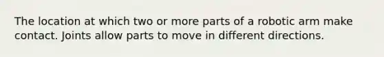 The location at which two or more parts of a robotic arm make contact. Joints allow parts to move in different directions.