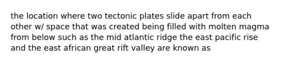 the location where two tectonic plates slide apart from each other w/ space that was created being filled with molten magma from below such as the mid atlantic ridge the east pacific rise and the east african great rift valley are known as