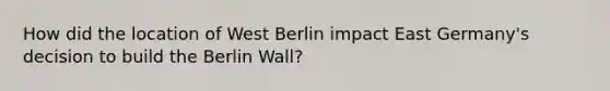 How did the location of West Berlin impact East Germany's decision to build the Berlin Wall?