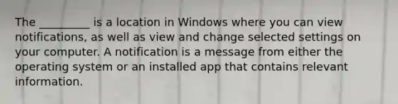 The _________ is a location in Windows where you can view notifications, as well as view and change selected settings on your computer. A notification is a message from either the operating system or an installed app that contains relevant information.