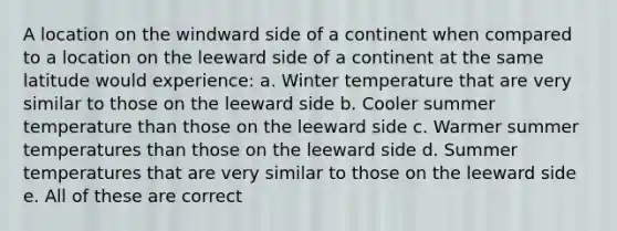 A location on the windward side of a continent when compared to a location on the leeward side of a continent at the same latitude would experience: a. Winter temperature that are very similar to those on the leeward side b. Cooler summer temperature than those on the leeward side c. Warmer summer temperatures than those on the leeward side d. Summer temperatures that are very similar to those on the leeward side e. All of these are correct