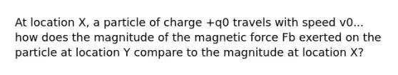 At location X, a particle of charge +q0 travels with speed v0... how does the magnitude of the magnetic force Fb exerted on the particle at location Y compare to the magnitude at location X?