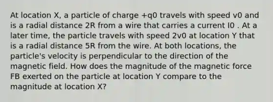 At location X, a particle of charge +q0 travels with speed v0 and is a radial distance 2R from a wire that carries a current I0 . At a later time, the particle travels with speed 2v0 at location Y that is a radial distance 5R from the wire. At both locations, the particle's velocity is perpendicular to the direction of the magnetic field. How does the magnitude of the magnetic force FB exerted on the particle at location Y compare to the magnitude at location X?