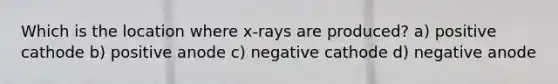 Which is the location where x-rays are produced? a) positive cathode b) positive anode c) negative cathode d) negative anode