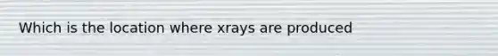 Which is the location where xrays are produced