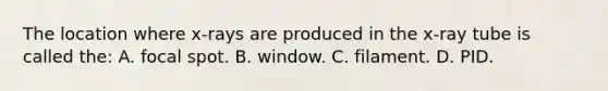 The location where x-rays are produced in the x-ray tube is called the: A. focal spot. B. window. C. filament. D. PID.