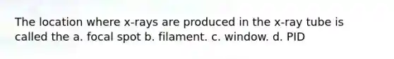 The location where x-rays are produced in the x-ray tube is called the a. focal spot b. filament. c. window. d. PID