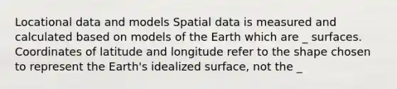 Locational data and models Spatial data is measured and calculated based on models of the Earth which are _ surfaces. Coordinates of latitude and longitude refer to the shape chosen to represent the Earth's idealized surface, not the _