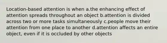 Location-based attention is when a.the enhancing effect of attention spreads throughout an object b.attention is divided across two or more tasks simultaneously c.people move their attention from one place to another d.attention affects an entire object, even if it is occluded by other objects