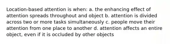 Location-based attention is when: a. the enhancing effect of attention spreads throughout and object b. attention is divided across two or more tasks simultaneously c. people move their attention from one place to another d. attention affects an entire object, even if it is occluded by other objects