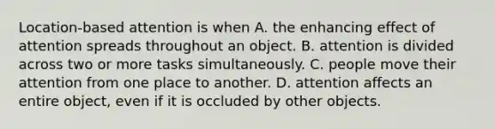 Location-based attention is when A. the enhancing effect of attention spreads throughout an object. B. attention is divided across two or more tasks simultaneously. C. people move their attention from one place to another. D. attention affects an entire object, even if it is occluded by other objects.