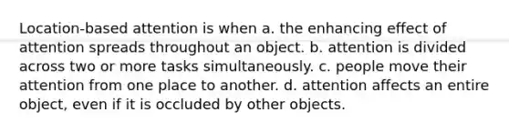 Location-based attention is when a. the enhancing effect of attention spreads throughout an object. b. attention is divided across two or more tasks simultaneously. c. people move their attention from one place to another. d. attention affects an entire object, even if it is occluded by other objects.