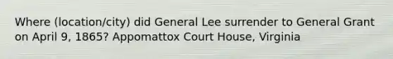 Where (location/city) did General Lee surrender to General Grant on April 9, 1865? Appomattox Court House, Virginia