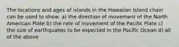 The locations and ages of islands in the Hawaiian Island chain can be used to show: a) the direction of movement of the North American Plate b) the rate of movement of the Pacific Plate c) the size of earthquakes to be expected in the Pacific Ocean d) all of the above