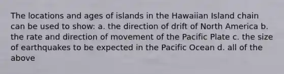 The locations and ages of islands in the Hawaiian Island chain can be used to show: a. the direction of drift of North America b. the rate and direction of movement of the Pacific Plate c. the size of earthquakes to be expected in the Pacific Ocean d. all of the above