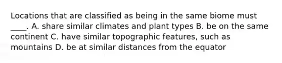 Locations that are classified as being in the same biome must ____. A. share similar climates and plant types B. be on the same continent C. have similar topographic features, such as mountains D. be at similar distances from the equator