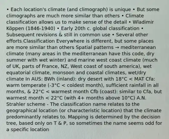 • Each location's climate (and climograph) is unique • But some climographs are much more similar than others • Climate classification allows us to make sense of the detail • Wladimir Köppen (1846-1940) • Early 20th c. global classification • Subsequent revisions & still in common use • Several other efforts Classification Everywhere is different, but some places are more similar than others Spatial patterns → mediterranean climate (many areas in the mediterranean have this code, dry summer with wet winter) and marine west coast climate (much of UK, parts of France, NZ, West coast of south america), wet equatorial climate, monsoon and coastal climates, wet/dry climate In AUS: BWh (inland): dry desert with 18°C < MAT Cfa: warm temperate (-3°C < coldest month), sufficient rainfall in all months, & 22°C < warmest month Cfb (coast): similar to Cfa, but warmest month < 22°C (with 4+ months above 10°C) A.N. Strahler scheme - The classification name relates to the geographical location (or characteristic location) that the climate predominantly relates to. Mapping is determined by the decision tree, based only on T & P, so sometimes the name seems odd for a specific location