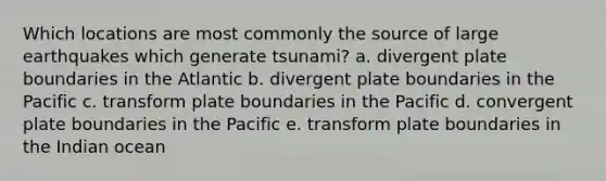 Which locations are most commonly the source of large earthquakes which generate tsunami? a. divergent plate boundaries in the Atlantic b. divergent plate boundaries in the Pacific c. transform plate boundaries in the Pacific d. convergent plate boundaries in the Pacific e. transform plate boundaries in the Indian ocean