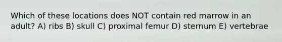 Which of these locations does NOT contain red marrow in an adult? A) ribs B) skull C) proximal femur D) sternum E) vertebrae