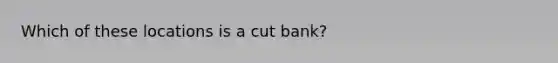 Which of these locations is a cut bank?