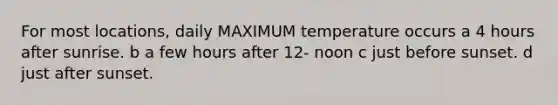 For most locations, daily MAXIMUM temperature occurs a 4 hours after sunrise. b a few hours after 12- noon c just before sunset. d just after sunset.