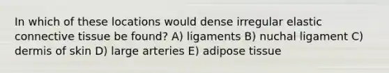 In which of these locations would dense irregular elastic connective tissue be found? A) ligaments B) nuchal ligament C) dermis of skin D) large arteries E) adipose tissue