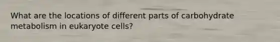 What are the locations of different parts of carbohydrate metabolism in eukaryote cells?